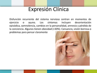 Expresión Clínica
Disfunción recurrente del sistema nervioso centran en momentos de
ejercicio o ayuno. Los síntomas incluyen desorientación
episódica, somnolencia, cambios en la personalidad, amnesia y pérdida de
la conciencia. Algunos tienen obesidad (<30%). Cansancio, visión borrosa o
problemas para pensar claramente
 