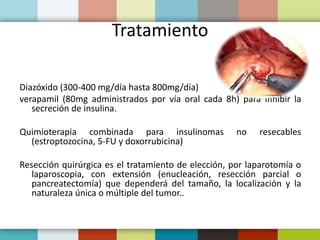 Tratamiento
Diazóxido (300-400 mg/día hasta 800mg/día)
verapamil (80mg administrados por vía oral cada 8h) para inhibir la
secreción de insulina.
Quimioterapia combinada para insulinomas no resecables
(estroptozocina, 5-FU y doxorrubicina)
Resección quirúrgica es el tratamiento de elección, por laparotomía o
laparoscopia, con extensión (enucleación, resección parcial o
pancreatectomía) que dependerá del tamaño, la localización y la
naturaleza única o múltiple del tumor..
 