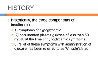 HISTORY
   Historically, the three components of
    insulinoma
     1) symptoms of hypoglycemia
     2) documented plasma glucose of less than 50
      mg/dL at the time of hypoglycemic symptoms
     3) relief of these symptoms with administration of
      glucose has been referred to as Whipple's triad.
 