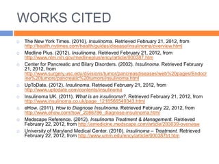 WORKS CITED
   The New York Times. (2010). Insulinoma. Retrieved February 21, 2012, from
    http://health.nytimes.com/health/guides/disease/insulinoma/overview.html
   Medline Plus. (2012). Insulinoma. Retrieved February 21, 2012, from
    http://www.nlm.nih.gov/medlineplus/ency/article/000387.htm
   Center for Pancreatic and Bilary Disorders. (2002). Insulinoma. Retrieved February
    21, 2012, from
    http://www.surgery.usc.edu/divisions/tumor/pancreasdiseases/web%20pages/Endocr
    ine%20tumors/pancreatic%20tumors/insulinoma.html
   UpToDate. (2012). Insulinoma. Retrieved February 21, 2012, from
    http://www.uptodate.com/contents/insulinoma
   Insulinoma UK. (2011). What is an insulinoma?. Retrieved February 21, 2012, from
    http://www.insulinoma.co.uk/page_1218566549343.html
   eHow. (2011). How to Diagnose Insulinoma. Retrieved February 22, 2012, from
    http://www.ehow.com/how_2086786_diagnose-insulinoma.html
   Medscape Reference. (2012). Insulinoma Treatment & Management. Retrieved
    February 22, 2012, from http://emedicine.medscape.com/article/283039-overview
   University of Maryland Medical Center. (2010). Insulinoma – Treatment. Retrieved
    February 22, 2012, from http://www.umm.edu/ency/article/000387trt.htm
 