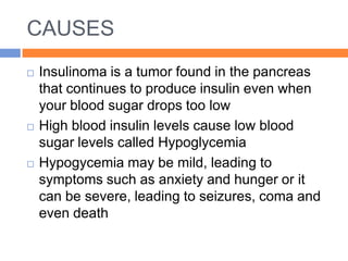CAUSES
   Insulinoma is a tumor found in the pancreas
    that continues to produce insulin even when
    your blood sugar drops too low
   High blood insulin levels cause low blood
    sugar levels called Hypoglycemia
   Hypogycemia may be mild, leading to
    symptoms such as anxiety and hunger or it
    can be severe, leading to seizures, coma and
    even death
 