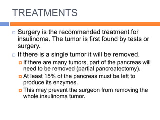 TREATMENTS
   Surgery is the recommended treatment for
    insulinoma. The tumor is first found by tests or
    surgery.
   If there is a single tumor it will be removed.
     Ifthere are many tumors, part of the pancreas will
      need to be removed (partial pancreatectomy).
     At least 15% of the pancreas must be left to
      produce its enzymes.
     This may prevent the surgeon from removing the
      whole insulinoma tumor.
 