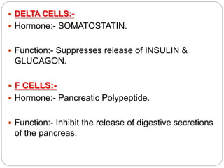  DELTA CELLS:-
 Hormone:- SOMATOSTATIN.
 Function:- Suppresses release of INSULIN &
GLUCAGON.
 F CELLS:-
 Hormone:- Pancreatic Polypeptide.
 Function:- Inhibit the release of digestive secretions
of the pancreas.
 