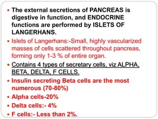  The external secretions of PANCREAS is
digestive in function, and ENDOCRINE
functions are performed by ISLETS OF
LANGERHANS.
 Islets of Langerhans:-Small, highly vascularized
masses of cells scattered throughout pancreas,
forming only 1-3 % of entire organ.
 Contains 4 types of secretary cells, viz ALPHA,
BETA, DELTA, F CELLS.
 Insulin secreting Beta cells are the most
numerous (70-80%)
 Alpha cells-20%
 Delta cells:- 4%
 F cells:- Less than 2%.
 
