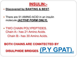 INSULIN:-
 Discovered by BANTING & BEST.
 There are 51 AMINO ACID in an insulin
molecule.(ACTIVE FORM ONLY).
 TWO CHAIN POLYPEPTIDES.
Chain A:- has 21 Amino Acids.
Chain B:- has 30 Amino Acids.
BOTH CHAINS ARE CONNTECTED BY
DISULPHIDE BRIDGES. (P.Y GPAT).
 