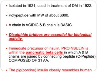  Isolated in 1921, used in treatment of DM in 1922.
 Polypeptide with MW of about 6000.
 A chain is ACIDIC & B chain is BASIC.
 Disulphide bridges are essential for biological
activity.
 Immediate precursor of insulin, PROINSULIN is
within the pancreatic beta cells in which A & B
chains are joined by connecting peptide (C-Peptide)
COMPOSED OF 31 AA.
 The pig(porcine) insulin closely resembles human
 