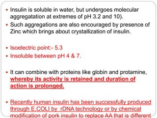  Insulin is soluble in water, but undergoes molecular
aggregatation at extremes of pH 3.2 and 10).
 Such aggregations are also encouraged by presence of
Zinc which brings about crystallization of insulin.
 Isoelectric point:- 5.3
 Insoluble between pH 4 & 7.
 It can combine with proteins like globin and protamine,
whereby its activity is retained and duration of
action is prolonged.
 Recently human insulin has been successfully produced
through E.COLI by rDNA technology or by chemical
modification of pork insulin to replace AA that is different
 