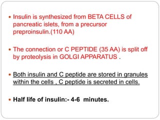  Insulin is synthesized from BETA CELLS of
pancreatic islets, from a precursor
preproinsulin.(110 AA)
 The connection or C PEPTIDE (35 AA) is split off
by proteolysis in GOLGI APPARATUS .
 Both insulin and C peptide are stored in granules
within the cells , C peptide is secreted in cells.
 Half life of insulin:- 4-6 minutes.
 