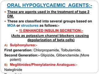 ORAL HYPOGLYCAEMIC AGENTS:-
 These are agents used in the treatment of type 2
DM.
 These are classified into several groups based on
MOA or structures as follows:-
 1) ENHANCED INSULIN SECRETION:-
(Acts as potassium channel blockers causing
depolarization of beta cells)
A) Sulphonylurea:-
First generation: Chlorpropamide, Tolbutamide.
Second Generation:- Glipizide, Glibenclamide.(More
potent)
B) Meglitinides/Phenylalanine Analogues:-
Nateglinide
 