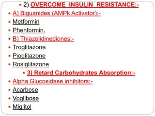  2) OVERCOME INSULIN RESISTANCE:-
 A) Biguanides (AMPk Activator):-
 Metformin
 Phenformin.
 B) Thiazolidinediones:-
 Troglitazone
 Pioglitazone
 Rosiglitazone
 3) Retard Carbohydrates Absorption:-
 Alpha Glucosidase inhibitors:-
 Acarbose
 Voglibose
 Miglitol
 