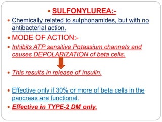  SULFONYLUREA:-
 Chemically related to sulphonamides, but with no
antibacterial action.
 MODE OF ACTION:-
 Inhibits ATP sensitive Potassium channels and
causes DEPOLARIZATION of beta cells.
 This results in release of insulin.
 Effective only if 30% or more of beta cells in the
pancreas are functional.
 Effective in TYPE-2 DM only.
 