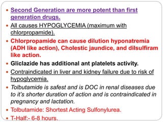 Second Generation are more potent than first
generation drugs.
 All causes HYPOGLYCEMIA (maximum with
chlorpropamide).
 Chlorpropamide can cause dilution hyponatremia
(ADH like action), Cholestic jaundice, and dilsulfiram
like action.
 Gliclazide has additional ant platelets activity.
 Contraindicated in liver and kidney failure due to risk of
hypoglycemia.
 Tolbutamide is safest and is DOC in renal diseases due
to it’s shorter duration of action and is contraindicated in
pregnancy and lactation.
 Tolbutamide: Shortest Acting Sulfonylurea.
 T-Half:- 6-8 hours.
 