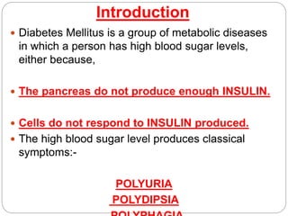 Introduction
 Diabetes Mellitus is a group of metabolic diseases
in which a person has high blood sugar levels,
either because,
 The pancreas do not produce enough INSULIN.
 Cells do not respond to INSULIN produced.
 The high blood sugar level produces classical
symptoms:-
POLYURIA
POLYDIPSIA
 