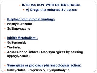  INTERACTION WITH OTHER DRUGS:-
 A) Drugs that enhance SU action:
 Displace from protein binding:-
 Phenylbutazone
 Sulfinpyrazone
 Inhibit Metabolism:-
 Sulfonamide.
 Warfarin.
 Acute alcohol intake (Also synergizes by causing
hypoglycemia).
 Synergizes or prolongs pharmacological action:
 Salicyclates, Propranolol, Sympatholytic
 