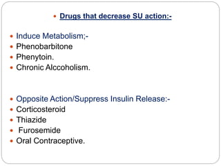  Drugs that decrease SU action:-
 Induce Metabolism;-
 Phenobarbitone
 Phenytoin.
 Chronic Alccoholism.
 Opposite Action/Suppress Insulin Release:-
 Corticosteroid
 Thiazide
 Furosemide
 Oral Contraceptive.
 