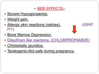  SIDE EFFECTS:-
 Severe Hypoglycaemia.
 Weight gain.
 Allergic skin reactions (rashes). (GPAT
P.Y)
 Bone Marrow Depression.
 Dilsulfiram like reactions. (CHLORPROPAMIDE)
 Chlolestatic jaundice.
 Teratogenic-Not safe during pregnancy.
 