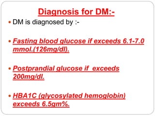 Diagnosis for DM:-
 DM is diagnosed by :-
 Fasting blood glucose if exceeds 6.1-7.0
mmol.(126mg/dl).
 Postprandial glucose if exceeds
200mg/dl.
 HBA1C (glycosylated hemoglobin)
exceeds 6.5gm%.
 