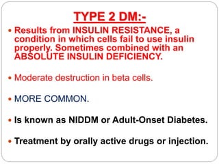 TYPE 2 DM:-
 Results from INSULIN RESISTANCE, a
condition in which cells fail to use insulin
properly. Sometimes combined with an
ABSOLUTE INSULIN DEFICIENCY.
 Moderate destruction in beta cells.
 MORE COMMON.
 Is known as NIDDM or Adult-Onset Diabetes.
 Treatment by orally active drugs or injection.
 