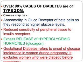  OVER 90% CASES OF DIABETES are of
TYPE 2 DM.
 Causes may be:-
 Abnormality in Gluco Receptor of beta cells so
they respond at higher glucose levels.
 Reduced sensitivity of peripheral tissue to
insulin receptors.
 Excess RELEASE of HYPERGLYCEMIC
HORMONES (glucagon).
 Gestational Diabetes refers to onset of glucose
intolerance in women during pregnancy. It
excludes women who were diabetic before
 