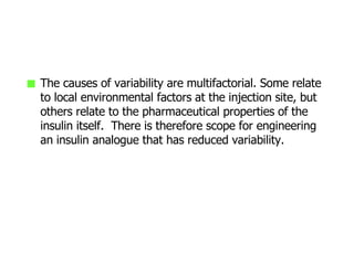 The causes of variability are multifactorial. Some relate to local environmental factors at the injection site, but others relate to the pharmaceutical properties of the insulin itself.  There is therefore scope for engineering an insulin analogue that has reduced variability. 