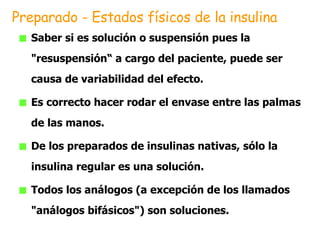 Saber si es solución o suspensión pues la  "resuspensión“ a cargo del paciente, puede ser causa de variabilidad del efecto.  Es correcto hacer rodar el envase entre las palmas de las manos.  De los preparados de insulinas nativas, sólo la insulina regular es una solución.  Todos los análogos (a excepción de los llamados "análogos bifásicos") son soluciones. Preparado - Estados físicos de la insulina 