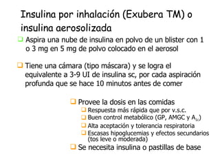 Insulina por inhalación (Exubera TM) o insulina aerosolizada Aspira una nube de insulina en polvo de un blister con 1 o 3 mg en 5 mg de polvo colocado en el aerosol Provee la dosis en las comidas Respuesta más rápida que por v.s.c.  Buen control metabólico (GP, AMGC y A 1c ) Alta aceptación y tolerancia respiratoria Escasas hipoglucemias y efectos secundarios (tos leve o moderada) Se necesita insulina o pastillas de base Tiene una cámara (tipo máscara) y se logra el equivalente a 3-9 UI de insulina sc, por cada aspiración profunda que se hace 10 minutos antes de comer 