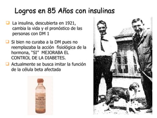 Si bien no curaba a la DM pues no reemplazaba la acción  fisiológica de la hormona, “SI”  MEJORABA EL CONTROL DE LA DIABETES. Actualmente se busca imitar la función de la célula beta afectada Logros en 85 Años con insulinas La insulina, descubierta en 1921, cambia la vida y el pronóstico de las personas con DM 1 