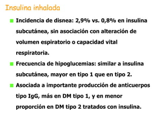 Incidencia de disnea: 2,9% vs. 0,8% en insulina subcutánea, sin asociación con alteración de volumen espiratorio o capacidad vital respiratoria. Frecuencia de hipoglucemias: similar a insulina subcutánea, mayor en tipo 1 que en tipo 2. Asociada a importante producción de anticuerpos tipo IgG, más en DM tipo 1, y en menor proporción en DM tipo 2 tratados con insulina. Insulina inhalada 