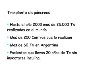 Trasplante de páncreas Hasta el año 2003 mas de 25.000 Tx realizados en el mundo Mas de 200 Centros que lo realizan Mas de 60 Tx en Argentina Pacientes que llevan 20 años de Tx sin inyectarse insulina.  