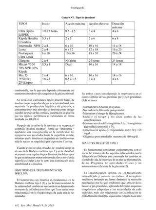 142 Rev Med Hered 14 (3), 2003
combustible, por lo que este depende críticamente del
mantenimiento de niveles sanguíneos de glucosa normal.
Se necesitan cantidades relativamente bajas de
insulina como las producida por su secreción basal para
suprimir la producción hepática de glucosa; a
concentraciones más elevadas de insulina como las que
suceden después de las comidas, la captación de glucosa
por los tejidos periféricos es estimulada en forma
mediada por GLUT-4.
Después de la unión de la insulina a su receptor, el
complejo insulina-receptor forma un “endosoma “
mediante una invaginación de la membrana; los
receptores son reciclados hacia la superficie celular,
mientras que la insulina es degradada en los lisosomas
toda la acción es respaldada por la proteína Clatrina.
Cuando existe niveles elevados de insulina como en
el caso de la Diabetes mellitus tipo 2 y en la obesidad,
se presenta una regulación por disminución del receptor
lo que ocasiona un menor número de ellos a nivel de la
superficie celular y por lo tanto una disminución en la
sensibilidad a la insulina.
OBJETIVOS DEL TRATAMIENTO CON
INSULINA
El tratamiento con Insulina es fundamental en la
Diabetes mellitus tipo 1 (2) y por la historia natural de
la enfermedad también es necesaria en un determinado
momento de la Diabetes mellitus tipo 2 con variaciones
relacionadas con la fisiopatología de cada una de las
entidades.
En ambos casos considerando la importancia en el
control óptimo de las glicemias pre y post prandiales
(3,4).se busca:
- Normalizar la Glucosa en ayunas.
- Normalizar la Glicemia post-prandial.
- Minimizar el riesgo de Hipoglicemia.
-Reducir el riesgo y los altos costos de las
complicaciones
- Mantener niveles de HemoglobinaA1c (Hemoglobina
glucosilada) entre 6% a 7%.
- Glicemias en ayunas y preprandiales entre 70 y 120
mg/dl.
- Glicemias post-prandiales menores de 160 mg/dl.
DIABETES MELLITUS TIPO 1
Es fundamental considerar conjuntamente con el
inicio del tratamiento los aspectos relacionados con la
Educación en Diabetes que contempla los cambios en
el estilo de vida, la existencia de un plan de alimentación,
de un Programa de actividades físicas y un
automonitoreo eficiente de la glicemia (2).
La Insulinización óptima, es el tratamiento
intensificado y consiste en realizar el reemplazo
insulínico imitando en forma dinámica la secreción
pancreática por lo que tendremos que utilizar dosis
basales y pre-prandiales, aplicando diferentes esquemas
terapéuticos adaptados a las necesidades de cada
individuo, todo ello relacionado con la aplicación de
probablemente múltiples inyecciones (De una dosis total
Cuadro Nº1. Tipos de Insulinas
Rodríguez G.
TIPOS Inicio: Acción máxima Acción efectiva Duración
máxima
Ultra rápida
LISPRO
< 0.25 horas 0.5 –1.5 3 a 4 4 a 6
Rápida Soluble
Cristalina
0.5 a 1 2 a 3 3 a 6 6 a 8
Intermedia NPH 2 a 4 6 a 10 10 a 16 14 a 18
Lenta 2 a 4 6 a 12 12 a 18 16 a 20
Prolongada
Ultra Lenta
6 a 10 10 a 16 18 a 20 20 a 24
Glargina 2 a 4 No tiene 24 horas 24 horas
Mixtas 70/30
70% NPH 30%
Rápida
0.5 a 1 Dual 10 a 16 14 a 18
Mix 25
75%NPH
25%Lispro
2 a 4
< 0.25
6 a 10
0.5 a 1.5
10 a 16
3 a 4
14 a 16
4 a 6
 