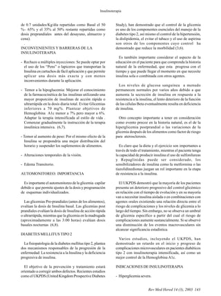 Rev Med Hered 14 (3), 2003 143
de 0.7 unidades/Kg/día repartidas como Basal el 50
%– 65% y el 35% al 50% restante repartidas como
dosis preprandiales antes del desayuno, almuerzo y
cena).
.
INCONVENIENTES Y BARRERAS DE LA
INSULINOTERAPIA
- Rechazo a múltiples inyecciones: Se puede optar por
el uso de los “Pens” o lapiceros que transportan la
Insulina en cartuchos de fácil aplicación y que permite
aplicar una dosis más exacta y con menos
inconvenientes durante la aplicación.
- Temor a la hipoglucemia: Mejorar el conocimiento
de la farmacocinética de las insulinas utilizando una
mayor proporción de insulinas de acción rápida o
ultrarrápida en la dosis diaria total. Evitar Glicemias
inferiores a 70 mg%. Plantear objetivos de
Hemoglobina A1c menor a 7% pero mayor a 6%.
Adaptar la terapia intensificada al estilo de vida .
Comenzar gradualmente la instrucción de la terapia
insulínica intensiva. (6,7).
- Temor al aumento de peso: Por el mismo efecto de la
Insulina se propondría una mejor distribución del
horario y suspender los suplementos de alimentos.
- Alteraciones temporales de la visión.
- Edema Transitorio.
AUTOMONITOREO: IMPORTANCIA
Es importante el automonitoreo de la glicemia capilar
debido a que permite ajustes de la dosis y programación
de esquemas individualizados.
Las glicemias Pre-prandiales (antes de los alimentos),
evalúan la dosis de Insulina basal. Las glicemias post
prandiales evalúan la dosis de Insulina de acción rápida
o ultrarrápida, mientras que la glicemia en la madrugada
(aproximadamente a las 3:00 horas) evalúan dosis
basales nocturnas (6,8).
DIABETES MELLITUS TIPO 2
La fisiopatologia de la diabetes mellitus tipo 2, plantea
dos mecanismos responsables de la progresión de la
enfermedad: La resistencia a la Insulina y la deficiencia
progresiva de insulina.
El objetivo de la prevención y tratamiento estará
orientado a corregir ambos defectos. Recientes estudios
como el UKPDS (United Kingdom Prospective Diabetes
Study), han demostrado que el control de la glicemia
es uno de los componentes esenciales del manejo de la
diabetes tipo 2, así mismo el control de la hipertensión,
la dislipidemia, el evitar el tabaco y el uso de aspirina
son otros de los componentes cuyo control ha
demostrado que reduce la morbilidad (3,6).
Es también importante considerar el aspecto de la
educación en el paciente para que comprenda la historia
natural de la enfermedad, que esta progresa con el
tiempo y que puede llegar el momento en que necesite
insulina sola o combinada con otros agentes.
Los niveles de glucosa sanguínea a menudo
permanecen normales por varios años debido a que
aumenta la secreción de insulina en respuesta a la
resistencia a la insulina, el lento deterioro de la función
de las células Beta eventualmente resulta en deficiencia
de insulina.
Otro concepto importante a tener en consideración
como evento precoz en la historia natural, es el de la
hiperglicemia postprandial o las variaciones de la
glicemia después de los alimentos como factor de riesgo
para aterosclerosis.
Es claro que la dieta y el ejercicio son importantes a
través de todo el tratamiento, mientras el paciente tenga
la capacidad de producir insulina el uso de sulfonilureas
y Repaglinidas puede ser considerado, los
sensibilizadores de insulina como la metformina o las
tiazolidinedionas juegan un rol importante en la etapa
de resistencia a la insulina.
El UKPDS demostró que la mayoría de los pacientes
presenta un deterioro progresivo del control glicémico
en relación con el tiempo de evolución y en su mayoría
van a necesitar insulina aislada o en combinaciones con
agentes orales existiendo una relación directa entre el
riesgo de complicaciones y los niveles de glicemia a lo
largo del tiempo. Sin embargo, no se observa un umbral
de glicemia específico a partir del cual el riesgo de
complicaciones aumente sustancialmente. Si se observó
una disminución de los eventos macrovasculares sin
alcanzar significancia estadística.
Varios estudios, incluyendo el UKPDS, han
demostrado un retardo en el inicio y progreso de
complicaciones microvasculares en pacientes diabéticos
tipo 2 con insulinoterapia intensificada, así como un
mejor control de la Hemoglobina A1c.
INDICACIONES DE INSULINOTERAPIA
- Hiperglicemia severa.
Insulinoterapia
 