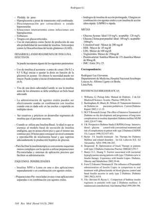 144 Rev Med Hered 14 (3), 2003
- Pérdida de peso.
- Hiperglucemia a pesar de tratamiento oral combinado.
- Descompensación por cetoacidosis o estado
hiperosmolar.
- Situaciones intercurrentes como infecciones con
hiperglucemia .
- Embarazo.
- Terapia con glucocorticoides.
- Uso de marcadores como factor de predicción de una
alta probabilidad de necesidad de insulina:Anticuerpos
contra la Descarboxilasa del ácido glutámico (GAD) .
DESARROLLANDO REGIMENES DE INSULINA
EFECTIVOS
Sepuedeincorporaralgunodelossiguientesparámetros:
- Uso de insulina al acostarse o antes de cenar ( De 0.2 a
0.5 U/Kg) iniciar o ajustar la dosis en función de la
glicemia en ayunas En obesos la necesidad puede ser
mayor.Puedeayudarainiciareltratamientoconinsulina
(6,9).
- Uso de una dosis adecuada.Cuando se usa la insulina
antes de los alimentos se debe establecer un bolo basal
adecuado
- La administración de agentes orales pueden ser
efectivamente usadas en combinación con insulina
cuando esta es dada solo en las noches o repartida en
múltiples dosis.
- Ser creativos y prácticos en desarrollar regímenes de
insulina que el paciente necesita.
- Cuando se utiliza una Insulina Basal, lo ideal es que se
asemeje al modelo basal de secreción de insulina
endógena, que no posea efecto pico y que el mismo sea
continuo por 24 horas para conseguir un nivel constante
y reproducible de insulinemia basal y que suprima
adecuadamente la producción hepática de glucosa.
- Para facilitar la insulinoterapia es conveniente esquemas
menos complejos con la opción a utilizar preparaciones
Pre-mezcladas y sistemas de aplicación precisos que
faciliten su administración.
ESQUEMAS POSIBILIDADES
- Insulina NPH o Lenta en una o dos aplicaciones
separadamente o en combinación con agentes orales.
- Preparaciones Pre- mezcladas en una o mas aplicaciones
separadas o en combinación con agentes orales.
- Análogos de insulina de acción prolongada , Glargina en
combinaciónconagentesoralesoconinsulinadeacción
ultra-rápida LISPRO o rápida.
METAS
- Glucosa Ayunas: Ideal 110 mg% aceptable: 126 mg%
- Glucosa2horaspostprandial:Ideal:140mg% aceptable:
160mg%
- Colesterol total : Menor de 200 mg/dl
- HDL: Mayor de 45 mg/dl
- LDL: Menor de 100 mg/dl
- Triglicéridos: Menor de 150mg/dl
- Presiónarterial:SistólicaMenorde135,diastólicaMenor
de 80mg/dl.
- IMC: Entre 20 y 25.
Correspondencia:
Rodríguez Lay Giovanna.
Departamento de Medicina, Hospital NacionalArzobispo
Loayza.Av.Alfonso Ugarte s/n Breña.
Lima Perú.
REFERENCIAS BIBLIOGRAFICAS
1. Williams, G; Pickup John. Manual de Diabetes 2 da Ed.
Blackwell Science- Aventis Pharma 1999;26-36.
2. Buckingham,B.;Bluck,B.;Wilson,D.TratamientoIntensivo
de Diabetes en pacientes pediátricos . Current Diabetes
Report 2002;1:11-19.
3. DCCTResearch Group:The effect of IntensiveTreatment of
Diabetes on the development and progression of long term
complicationsininsulinedependentDiabetesmellitusNEJM
1993;329:977-986.
4. UK Prospective Diabetes Study (UKPDS) Group. Intensive
blood – glucose control with conventional treatment and
riskofcomplicationsinpatientwith type2Diabetes(UKPDS
33). Lancet 1998;352:837-853.
5. Skyler J.S. Insulin treatment . Int. Therapy for Diabetes
Mellitus and related disorders . 3er Ed. Lebovitz H.E. Ed
Alexandria ADA 1998;186-203.
6. Bergenstal R. Optimization of Insuli Therapy in patients
with type 2 Diabetes.Endocrine Practice 2000;6(1):93-7.
7. Bastyr E.J.; Huang Y. Factors associated with nocturnal
hypoglycaemia among patients with type 2 Diabetes new to
Insulin therapy: Experience with Insulin Lispro. Diabetes,
Obesity and Metabolism 2002;39-46.
8. ForstT, Eriksson J Stotmann H.The influence of Preprandial
administration of Insulin Lispro in comparison to oral
treatment with glibenclamide on blood glucose control and
basal Insulin secretio in early type 2 Diabetes. Diabetes
2001;50(2):A418.
9. Yki- Järvinen H, Ryysy L . Comparison of bedtime insulin
regimens in patients with type 2 Diabetes mellitus: A
randomizedcontrolledtrial.AnnInternalMed1999;389-396.
Rodríguez G.
 