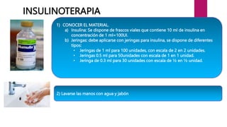 1) CONOCER EL MATERIAL.
a) Insulina: Se dispone de frascos viales que contiene 10 ml de insulina en
concentración de 1 ml=100UI.
b) Jeringas: debe aplicarse con jeringas para insulina, se dispone de diferentes
tipos:
• Jeringas de 1 ml para 100 unidades, con escala de 2 en 2 unidades.
• Jeringas 0.5 ml para 50unidades con escala de 1 en 1 unidad.
• Jeringa de 0.3 ml para 30 unidades con escala de ½ en ½ unidad.
INSULINOTERAPIA
2) Lavarse las manos con agua y jabón
 
