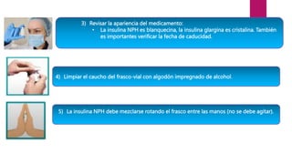 3) Revisar la apariencia del medicamento:
• La insulina NPH es blanquecina, la insulina glargina es cristalina. También
es importantes verificar la fecha de caducidad.
4) Limpiar el caucho del frasco-vial con algodón impregnado de alcohol.
5) La insulina NPH debe mezclarse rotando el frasco entre las manos (no se debe agitar).
 