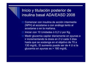 Inicio y titulación posterior de
insulina basal ADA/EASD 2008
Comenzar con insulina de acción intermedia
(NPH) al acostarse o con análogo lento al
acostarse o en la mañana.
Iniciar con 10 Unidades ó 0,2 U por Kg.
Medir glucemia capilar diariamente en ayunas e
ir incrementando la dosis en 2 U cada 3 días
hasta que se sostenga en el objetivo de 70 a
130 mg/dL. El aumento puede ser de 4 U si la
glucemia en ayunas es > 180 mg/dL
 