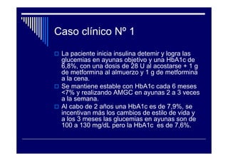 Caso clínico Nº 1
La paciente inicia insulina detemir y logra las
glucemias en ayunas objetivo y una HbA1c de
6,8%, con una dosis de 28 U al acostarse + 1 g
de metformina al almuerzo y 1 g de metformina
a la cena.
Se mantiene estable con HbA1c cada 6 meses
<7% y realizando AMGC en ayunas 2 a 3 veces
a la semana.
Al cabo de 2 años una HbA1c es de 7,9%, se
incentivan más los cambios de estilo de vida y
a los 3 meses las glucemias en ayunas son de
100 a 130 mg/dL pero la HbA1c es de 7,6%.
 
