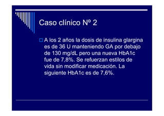 Caso clínico Nº 2
A los 2 años la dosis de insulina glargina
es de 36 U manteniendo GA por debajo
de 130 mg/dL pero una nueva HbA1c
fue de 7,8%. Se refuerzan estilos de
vida sin modificar medicación. La
siguiente HbA1c es de 7,6%.
 