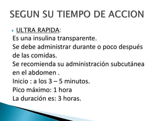  ULTRA RAPIDA:
Es una insulina transparente.
Se debe administrar durante o poco después
de las comidas.
Se recomienda su administración subcutánea
en el abdomen .
Inicio : a los 3 – 5 minutos.
Pico máximo: 1 hora
La duración es: 3 horas.
 
