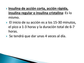  Insulina de acción corta, acción rápida,
insulina regular o insulina cristalina: Es lo
mismo.
 El inicio de su acción es a los 15-30 minutos,
el pico a 1-3 horas y la duración total de 6-7
horas.
 Se tendrá que dar unas 4 veces al día.
 