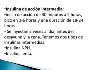 •Insulina de acción intermedia:
•inicio de acción de 30 minutos a 2 horas,
pico en 3-6 horas y una duración de 18-24
horas.
• Se inyectan 2 veces al día, antes del
desayuno y la cena. Tenemos dos tipos de
insulinas intermedias:
•Insulina NPH.
•Insulina lenta.
 