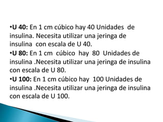 •U 40: En 1 cm cúbico hay 40 Unidades de
insulina. Necesita utilizar una jeringa de
insulina con escala de U 40.
•U 80: En 1 cm cúbico hay 80 Unidades de
insulina .Necesita utilizar una jeringa de insulina
con escala de U 80.
•U 100: En 1 cm cúbico hay 100 Unidades de
insulina .Necesita utilizar una jeringa de insulina
con escala de U 100.
 