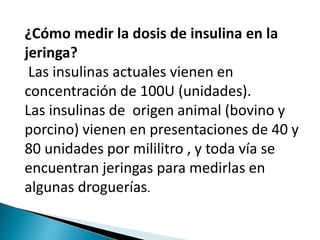 ¿Cómo medir la dosis de insulina en la
jeringa?
Las insulinas actuales vienen en
concentración de 100U (unidades).
Las insulinas de origen animal (bovino y
porcino) vienen en presentaciones de 40 y
80 unidades por mililitro , y toda vía se
encuentran jeringas para medirlas en
algunas droguerías.
 