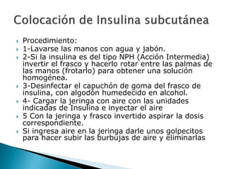  Procedimiento:
 1-Lavarse las manos con agua y jabón.
 2-Si la insulina es del tipo NPH (Acción Intermedia)
invertir el frasco y hacerlo rotar entre las palmas de
las manos (frotarlo) para obtener una solución
homogénea.
 3-Desinfectar el capuchón de goma del frasco de
insulina, con algodón humedecido en alcohol.
 4- Cargar la jeringa con aire con las unidades
indicadas de Insulina e inyectar el aire
 5 Con la jeringa y frasco invertido aspirar la dosis
correspondiente.
 Si ingresa aire en la jeringa darle unos golpecitos
para hacer subir las burbujas de aire y eliminarlas
 