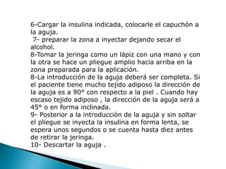 6-Cargar la insulina indicada, colocarle el capuchón a
la aguja.
7- preparar la zona a inyectar dejando secar el
alcohol.
8-Tomar la jeringa como un lápiz con una mano y con
la otra se hace un pliegue amplio hacia arriba en la
zona preparada para la aplicación.
8-La introducción de la aguja deberá ser completa. Si
el paciente tiene mucho tejido adiposo la dirección de
la aguja es a 90° con respecto a la piel . Cuando hay
escaso tejido adiposo , la dirección de la aguja será a
45° o en forma inclinada.
9- Posterior a la introducción de la aguja y sin soltar
el pliegue se inyecta la insulina en forma lenta, se
espera unos segundos o se cuenta hasta diez antes
de retirar la jeringa.
10- Descartar la aguja .
 