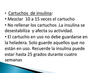 • Cartuchos de insulina:
• Mezclar 10 a 15 veces el cartucho
• No rellenar los cartuchos .La insulina se
desestabiliza y afecta su actividad.
• El cartucho en uso no debe guardarse en
la heladera. Solo guarde aquellos que no
están en uso. Recuerde la insulina puede
estar hasta 25 grados durante cuatro
semanas
 