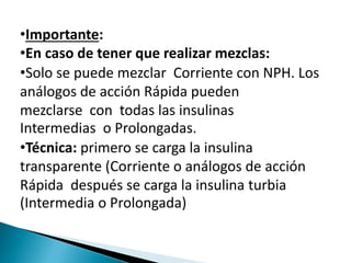 •Importante:
•En caso de tener que realizar mezclas:
•Solo se puede mezclar Corriente con NPH. Los
análogos de acción Rápida pueden
mezclarse con todas las insulinas
Intermedias o Prolongadas.
•Técnica: primero se carga la insulina
transparente (Corriente o análogos de acción
Rápida después se carga la insulina turbia
(Intermedia o Prolongada)
 