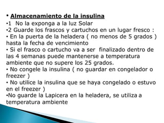 • Almacenamiento de la insulina
•1 No la exponga a la luz Solar
•2 Guarde los frascos y cartuchos en un lugar fresco :
• En la puerta de la heladera ( no menos de 5 grados )
hasta la fecha de vencimiento
• Si el frasco o cartucho va a ser finalizado dentro de
las 4 semanas puede mantenerse a temperatura
ambiente que no supere los 25 grados.
• No congele la insulina ( no guardar en congelador o
freezer )
• No utilice la insulina que se haya congelado o estuvo
en el freezer )
•No guarde la Lapicera en la heladera, se utiliza a
temperatura ambiente
 