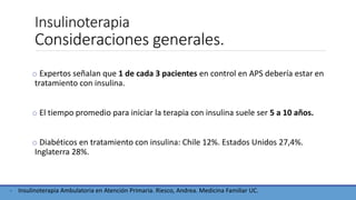 Insulinoterapia
Consideraciones generales.
o Expertos señalan que 1 de cada 3 pacientes en control en APS debería estar en
tratamiento con insulina.
o El tiempo promedio para iniciar la terapia con insulina suele ser 5 a 10 años.
o Diabéticos en tratamiento con insulina: Chile 12%. Estados Unidos 27,4%.
Inglaterra 28%.
- Insulinoterapia Ambulatoria en Atención Primaria. Riesco, Andrea. Medicina Familiar UC.
 