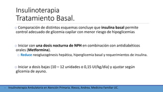 Insulinoterapia
Tratamiento Basal.
o Comparación de distintos esquemas concluye que insulina basal permite
control adecuado de glicemia capilar con menor riesgo de hipoglicemias
o Iniciar con una dosis nocturna de NPH en combinación con antidiabéticos
orales (Metformina).
o Reduce neoglucogénesis hepática, hiperglicemia basal y requerimientos de insulina.
o Iniciar a dosis bajas (10 – 12 unidades o 0,15 UI/kg/día) y ajustar según
glicemia de ayuno.
- Insulinoterapia Ambulatoria en Atención Primaria. Riesco, Andrea. Medicina Familiar UC.
 