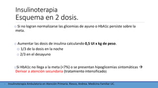 Insulinoterapia
Esquema en 2 dosis.
o Si no logran normalizarse las glicemias de ayuno o HbA1c persiste sobre la
meta.
o Aumentar las dosis de insulina calculando 0,5 UI x kg de peso.
o 1/3 de la dosis en la noche
o 2/3 en el desayuno
oSi HbA1c no llega a la meta (<7%) o se presentan hipoglicemias sintomáticas 
Derivar a atención secundaria (tratamiento intensificado)
- Insulinoterapia Ambulatoria en Atención Primaria. Riesco, Andrea. Medicina Familiar UC.
 